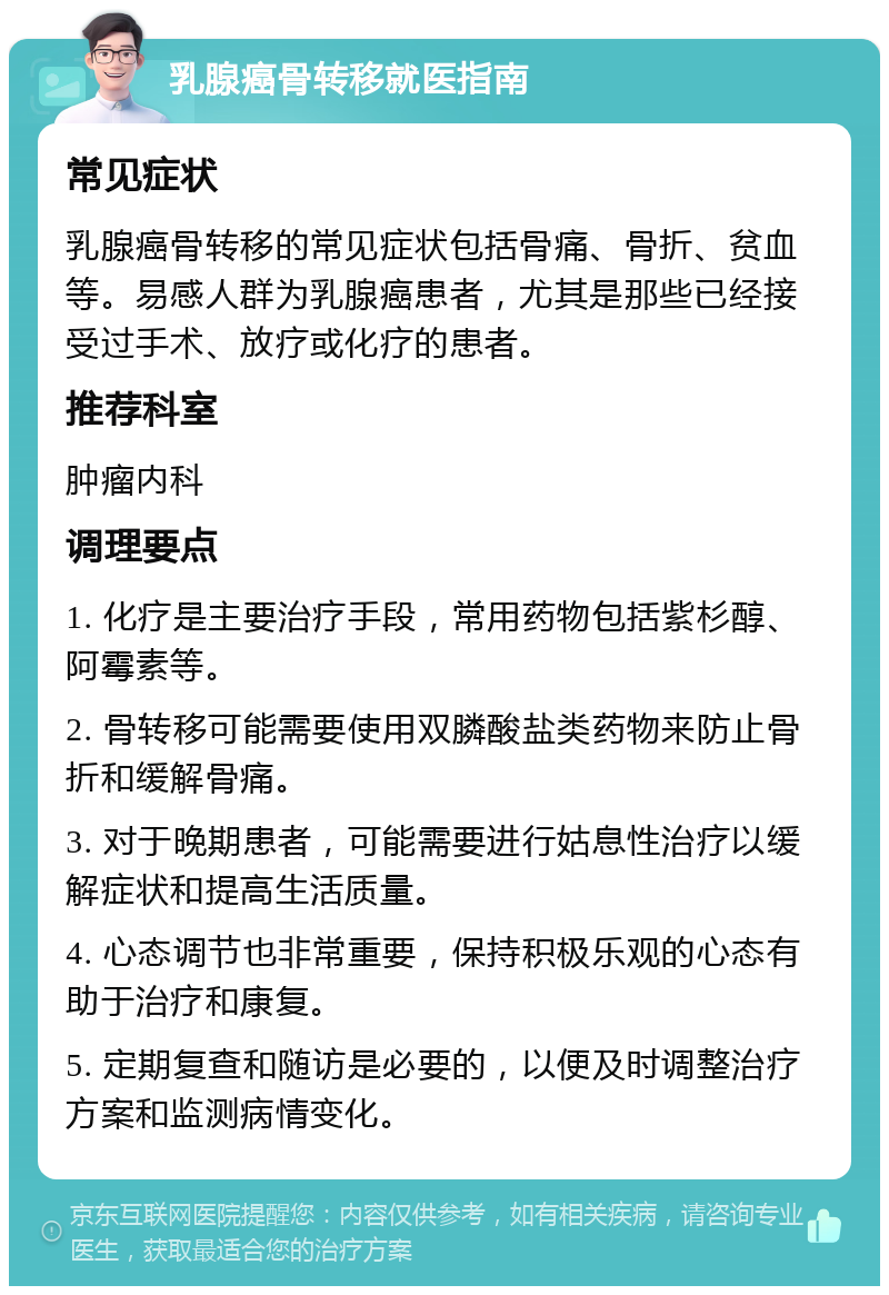 乳腺癌骨转移就医指南 常见症状 乳腺癌骨转移的常见症状包括骨痛、骨折、贫血等。易感人群为乳腺癌患者，尤其是那些已经接受过手术、放疗或化疗的患者。 推荐科室 肿瘤内科 调理要点 1. 化疗是主要治疗手段，常用药物包括紫杉醇、阿霉素等。 2. 骨转移可能需要使用双膦酸盐类药物来防止骨折和缓解骨痛。 3. 对于晚期患者，可能需要进行姑息性治疗以缓解症状和提高生活质量。 4. 心态调节也非常重要，保持积极乐观的心态有助于治疗和康复。 5. 定期复查和随访是必要的，以便及时调整治疗方案和监测病情变化。