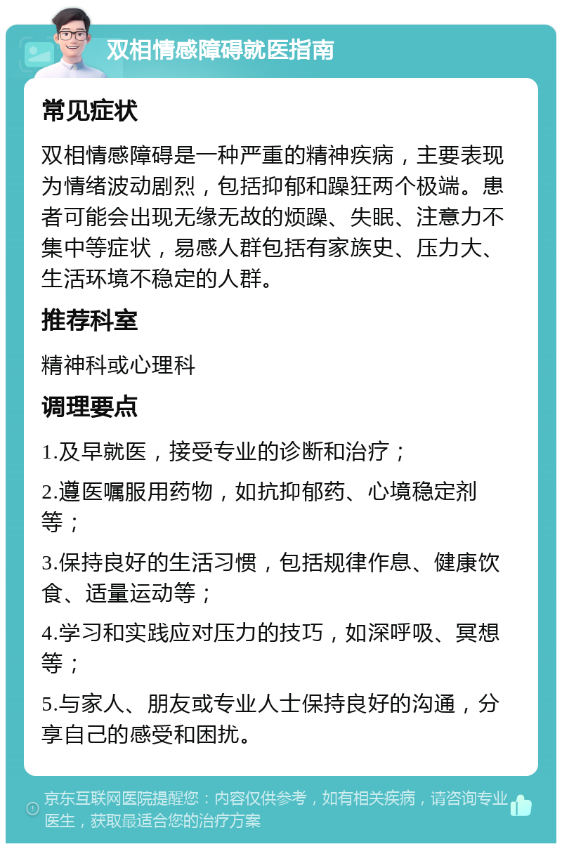 双相情感障碍就医指南 常见症状 双相情感障碍是一种严重的精神疾病，主要表现为情绪波动剧烈，包括抑郁和躁狂两个极端。患者可能会出现无缘无故的烦躁、失眠、注意力不集中等症状，易感人群包括有家族史、压力大、生活环境不稳定的人群。 推荐科室 精神科或心理科 调理要点 1.及早就医，接受专业的诊断和治疗； 2.遵医嘱服用药物，如抗抑郁药、心境稳定剂等； 3.保持良好的生活习惯，包括规律作息、健康饮食、适量运动等； 4.学习和实践应对压力的技巧，如深呼吸、冥想等； 5.与家人、朋友或专业人士保持良好的沟通，分享自己的感受和困扰。