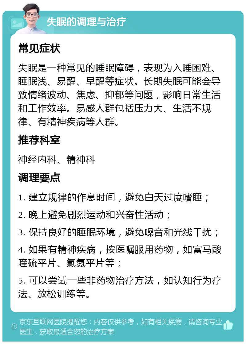 失眠的调理与治疗 常见症状 失眠是一种常见的睡眠障碍，表现为入睡困难、睡眠浅、易醒、早醒等症状。长期失眠可能会导致情绪波动、焦虑、抑郁等问题，影响日常生活和工作效率。易感人群包括压力大、生活不规律、有精神疾病等人群。 推荐科室 神经内科、精神科 调理要点 1. 建立规律的作息时间，避免白天过度嗜睡； 2. 晚上避免剧烈运动和兴奋性活动； 3. 保持良好的睡眠环境，避免噪音和光线干扰； 4. 如果有精神疾病，按医嘱服用药物，如富马酸喹硫平片、氯氮平片等； 5. 可以尝试一些非药物治疗方法，如认知行为疗法、放松训练等。