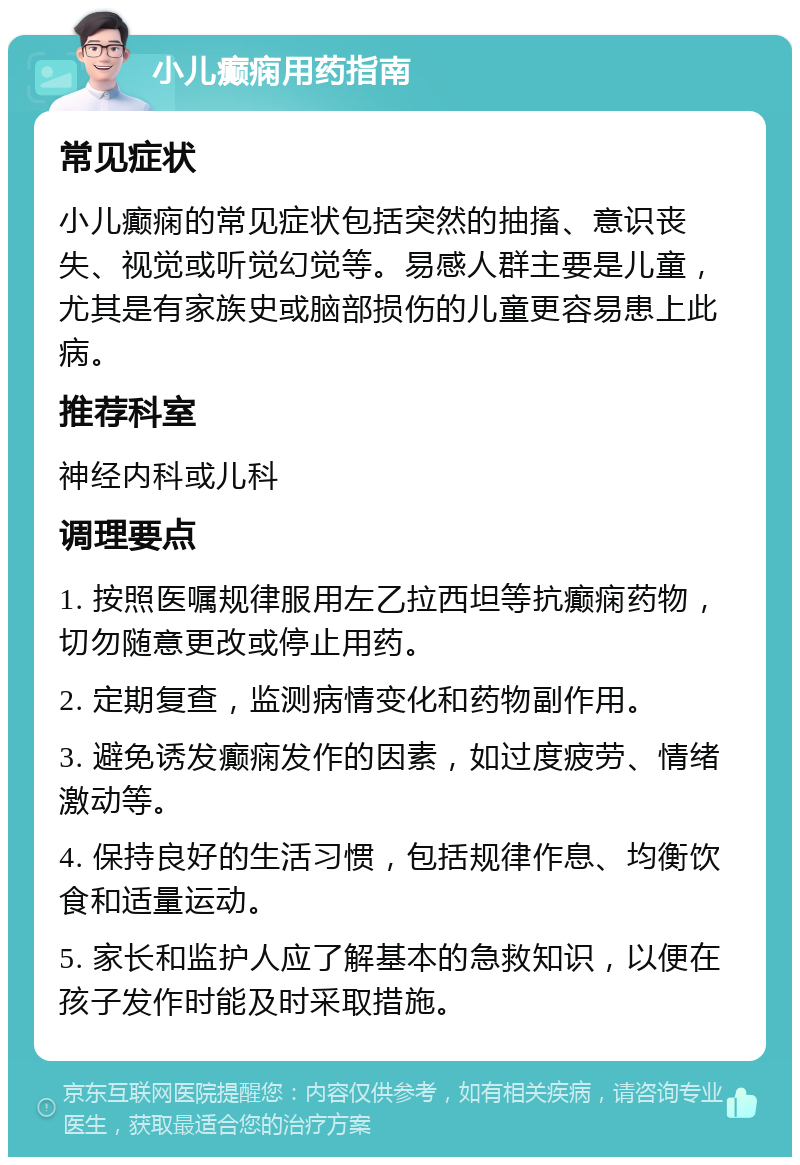 小儿癫痫用药指南 常见症状 小儿癫痫的常见症状包括突然的抽搐、意识丧失、视觉或听觉幻觉等。易感人群主要是儿童，尤其是有家族史或脑部损伤的儿童更容易患上此病。 推荐科室 神经内科或儿科 调理要点 1. 按照医嘱规律服用左乙拉西坦等抗癫痫药物，切勿随意更改或停止用药。 2. 定期复查，监测病情变化和药物副作用。 3. 避免诱发癫痫发作的因素，如过度疲劳、情绪激动等。 4. 保持良好的生活习惯，包括规律作息、均衡饮食和适量运动。 5. 家长和监护人应了解基本的急救知识，以便在孩子发作时能及时采取措施。