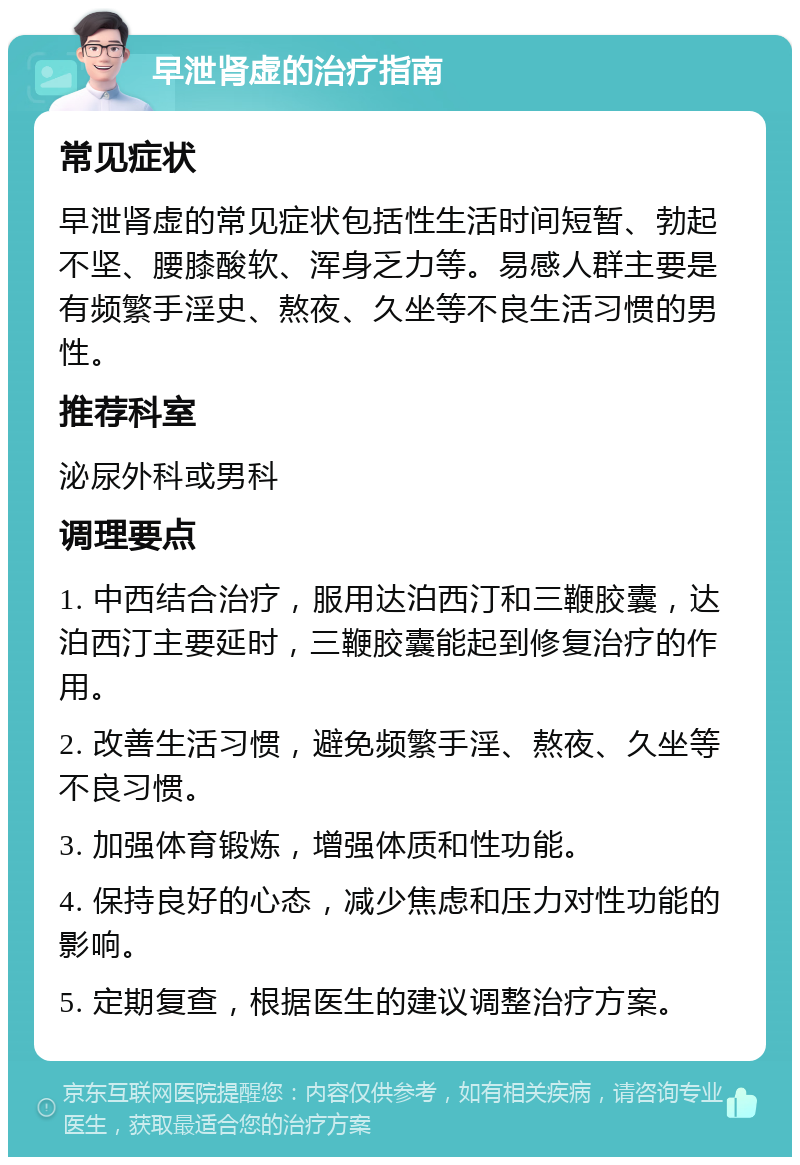 早泄肾虚的治疗指南 常见症状 早泄肾虚的常见症状包括性生活时间短暂、勃起不坚、腰膝酸软、浑身乏力等。易感人群主要是有频繁手淫史、熬夜、久坐等不良生活习惯的男性。 推荐科室 泌尿外科或男科 调理要点 1. 中西结合治疗，服用达泊西汀和三鞭胶囊，达泊西汀主要延时，三鞭胶囊能起到修复治疗的作用。 2. 改善生活习惯，避免频繁手淫、熬夜、久坐等不良习惯。 3. 加强体育锻炼，增强体质和性功能。 4. 保持良好的心态，减少焦虑和压力对性功能的影响。 5. 定期复查，根据医生的建议调整治疗方案。