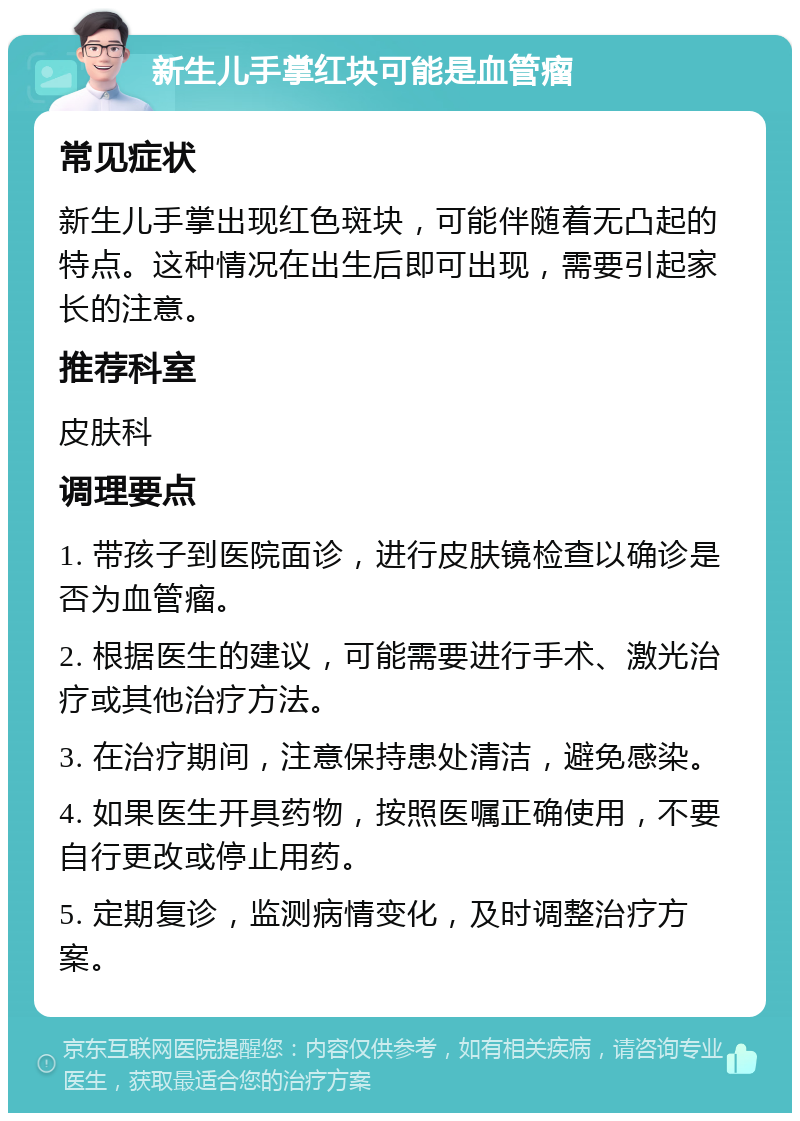 新生儿手掌红块可能是血管瘤 常见症状 新生儿手掌出现红色斑块，可能伴随着无凸起的特点。这种情况在出生后即可出现，需要引起家长的注意。 推荐科室 皮肤科 调理要点 1. 带孩子到医院面诊，进行皮肤镜检查以确诊是否为血管瘤。 2. 根据医生的建议，可能需要进行手术、激光治疗或其他治疗方法。 3. 在治疗期间，注意保持患处清洁，避免感染。 4. 如果医生开具药物，按照医嘱正确使用，不要自行更改或停止用药。 5. 定期复诊，监测病情变化，及时调整治疗方案。