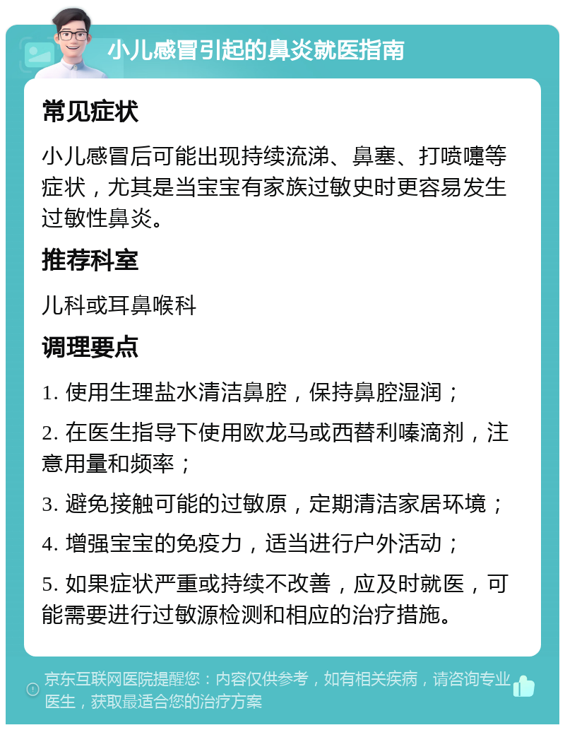 小儿感冒引起的鼻炎就医指南 常见症状 小儿感冒后可能出现持续流涕、鼻塞、打喷嚏等症状，尤其是当宝宝有家族过敏史时更容易发生过敏性鼻炎。 推荐科室 儿科或耳鼻喉科 调理要点 1. 使用生理盐水清洁鼻腔，保持鼻腔湿润； 2. 在医生指导下使用欧龙马或西替利嗪滴剂，注意用量和频率； 3. 避免接触可能的过敏原，定期清洁家居环境； 4. 增强宝宝的免疫力，适当进行户外活动； 5. 如果症状严重或持续不改善，应及时就医，可能需要进行过敏源检测和相应的治疗措施。