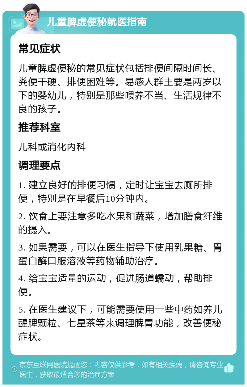 儿童脾虚便秘就医指南 常见症状 儿童脾虚便秘的常见症状包括排便间隔时间长、粪便干硬、排便困难等。易感人群主要是两岁以下的婴幼儿，特别是那些喂养不当、生活规律不良的孩子。 推荐科室 儿科或消化内科 调理要点 1. 建立良好的排便习惯，定时让宝宝去厕所排便，特别是在早餐后10分钟内。 2. 饮食上要注意多吃水果和蔬菜，增加膳食纤维的摄入。 3. 如果需要，可以在医生指导下使用乳果糖、胃蛋白酶口服溶液等药物辅助治疗。 4. 给宝宝适量的运动，促进肠道蠕动，帮助排便。 5. 在医生建议下，可能需要使用一些中药如养儿醒脾颗粒、七星茶等来调理脾胃功能，改善便秘症状。