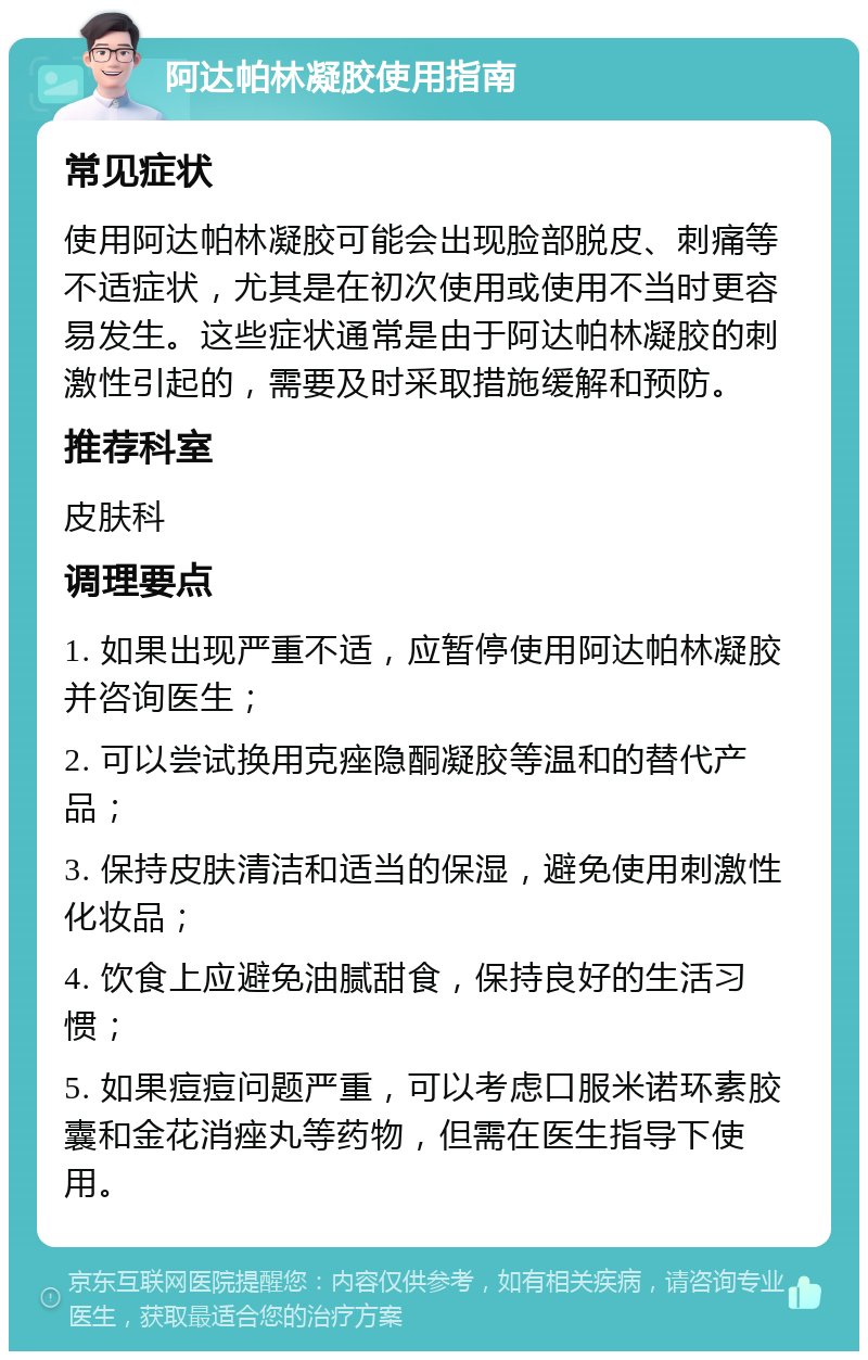 阿达帕林凝胶使用指南 常见症状 使用阿达帕林凝胶可能会出现脸部脱皮、刺痛等不适症状，尤其是在初次使用或使用不当时更容易发生。这些症状通常是由于阿达帕林凝胶的刺激性引起的，需要及时采取措施缓解和预防。 推荐科室 皮肤科 调理要点 1. 如果出现严重不适，应暂停使用阿达帕林凝胶并咨询医生； 2. 可以尝试换用克痤隐酮凝胶等温和的替代产品； 3. 保持皮肤清洁和适当的保湿，避免使用刺激性化妆品； 4. 饮食上应避免油腻甜食，保持良好的生活习惯； 5. 如果痘痘问题严重，可以考虑口服米诺环素胶囊和金花消痤丸等药物，但需在医生指导下使用。