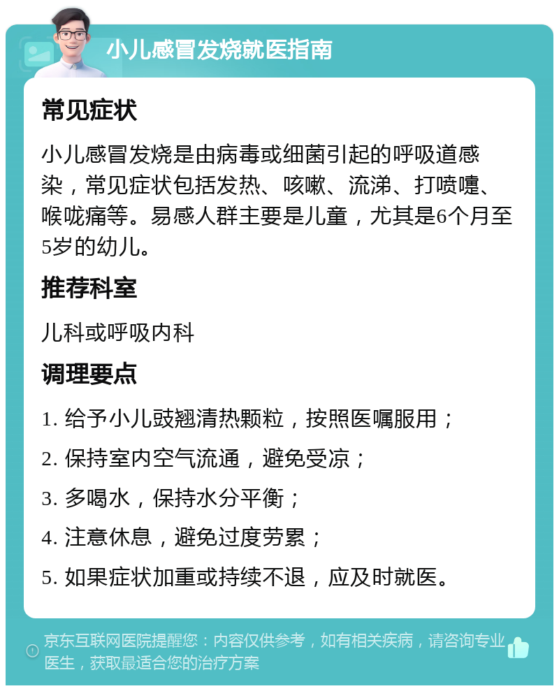 小儿感冒发烧就医指南 常见症状 小儿感冒发烧是由病毒或细菌引起的呼吸道感染，常见症状包括发热、咳嗽、流涕、打喷嚏、喉咙痛等。易感人群主要是儿童，尤其是6个月至5岁的幼儿。 推荐科室 儿科或呼吸内科 调理要点 1. 给予小儿豉翘清热颗粒，按照医嘱服用； 2. 保持室内空气流通，避免受凉； 3. 多喝水，保持水分平衡； 4. 注意休息，避免过度劳累； 5. 如果症状加重或持续不退，应及时就医。