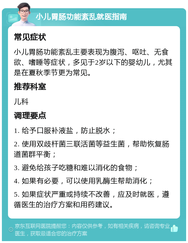 小儿胃肠功能紊乱就医指南 常见症状 小儿胃肠功能紊乱主要表现为腹泻、呕吐、无食欲、嗜睡等症状，多见于2岁以下的婴幼儿，尤其是在夏秋季节更为常见。 推荐科室 儿科 调理要点 1. 给予口服补液盐，防止脱水； 2. 使用双歧杆菌三联活菌等益生菌，帮助恢复肠道菌群平衡； 3. 避免给孩子吃糖和难以消化的食物； 4. 如果有必要，可以使用乳酶生帮助消化； 5. 如果症状严重或持续不改善，应及时就医，遵循医生的治疗方案和用药建议。