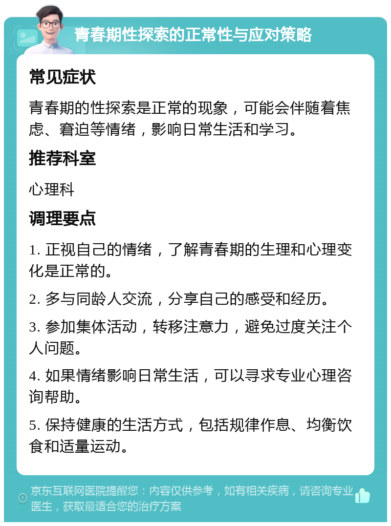 青春期性探索的正常性与应对策略 常见症状 青春期的性探索是正常的现象，可能会伴随着焦虑、窘迫等情绪，影响日常生活和学习。 推荐科室 心理科 调理要点 1. 正视自己的情绪，了解青春期的生理和心理变化是正常的。 2. 多与同龄人交流，分享自己的感受和经历。 3. 参加集体活动，转移注意力，避免过度关注个人问题。 4. 如果情绪影响日常生活，可以寻求专业心理咨询帮助。 5. 保持健康的生活方式，包括规律作息、均衡饮食和适量运动。