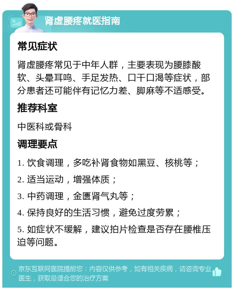 肾虚腰疼就医指南 常见症状 肾虚腰疼常见于中年人群，主要表现为腰膝酸软、头晕耳鸣、手足发热、口干口渴等症状，部分患者还可能伴有记忆力差、脚麻等不适感受。 推荐科室 中医科或骨科 调理要点 1. 饮食调理，多吃补肾食物如黑豆、核桃等； 2. 适当运动，增强体质； 3. 中药调理，金匮肾气丸等； 4. 保持良好的生活习惯，避免过度劳累； 5. 如症状不缓解，建议拍片检查是否存在腰椎压迫等问题。