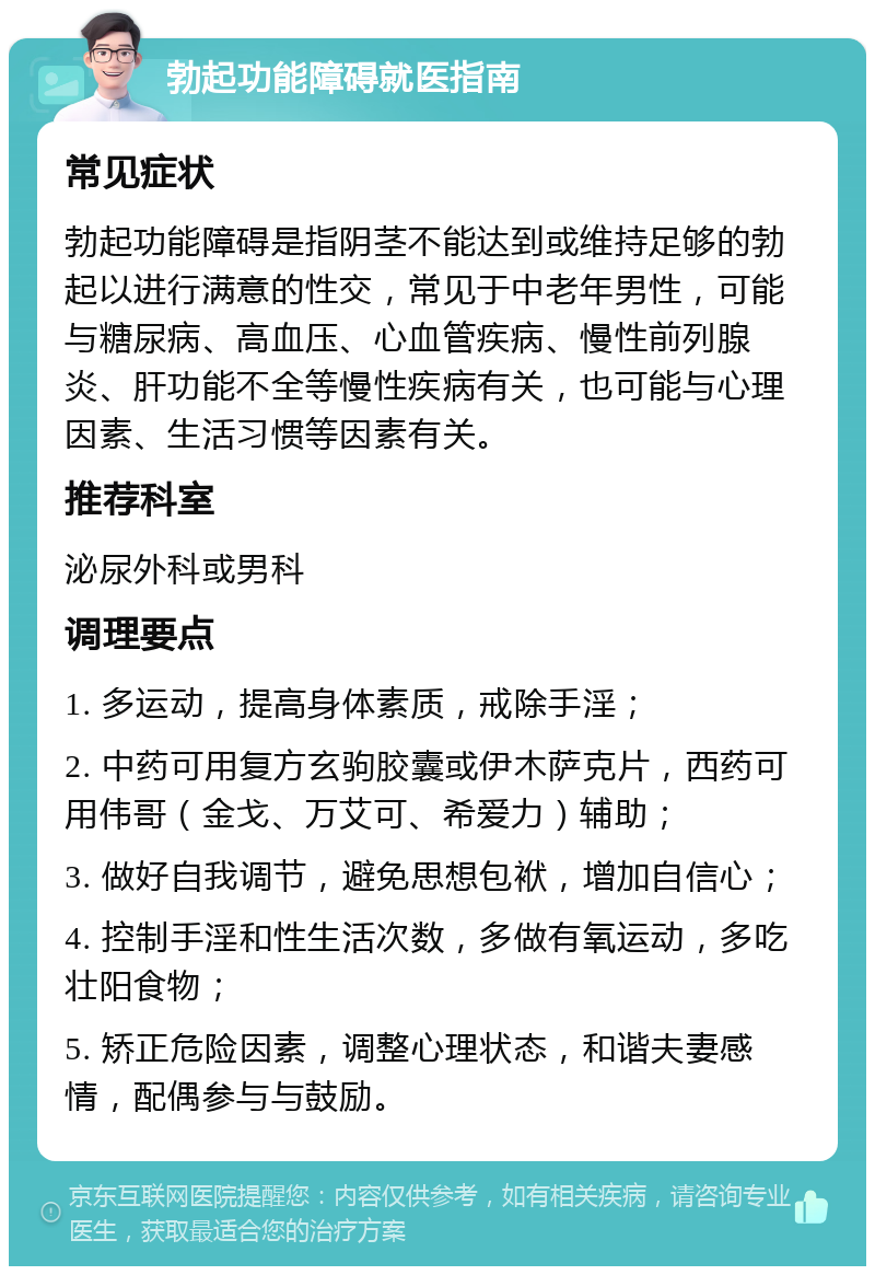 勃起功能障碍就医指南 常见症状 勃起功能障碍是指阴茎不能达到或维持足够的勃起以进行满意的性交，常见于中老年男性，可能与糖尿病、高血压、心血管疾病、慢性前列腺炎、肝功能不全等慢性疾病有关，也可能与心理因素、生活习惯等因素有关。 推荐科室 泌尿外科或男科 调理要点 1. 多运动，提高身体素质，戒除手淫； 2. 中药可用复方玄驹胶囊或伊木萨克片，西药可用伟哥（金戈、万艾可、希爱力）辅助； 3. 做好自我调节，避免思想包袱，增加自信心； 4. 控制手淫和性生活次数，多做有氧运动，多吃壮阳食物； 5. 矫正危险因素，调整心理状态，和谐夫妻感情，配偶参与与鼓励。