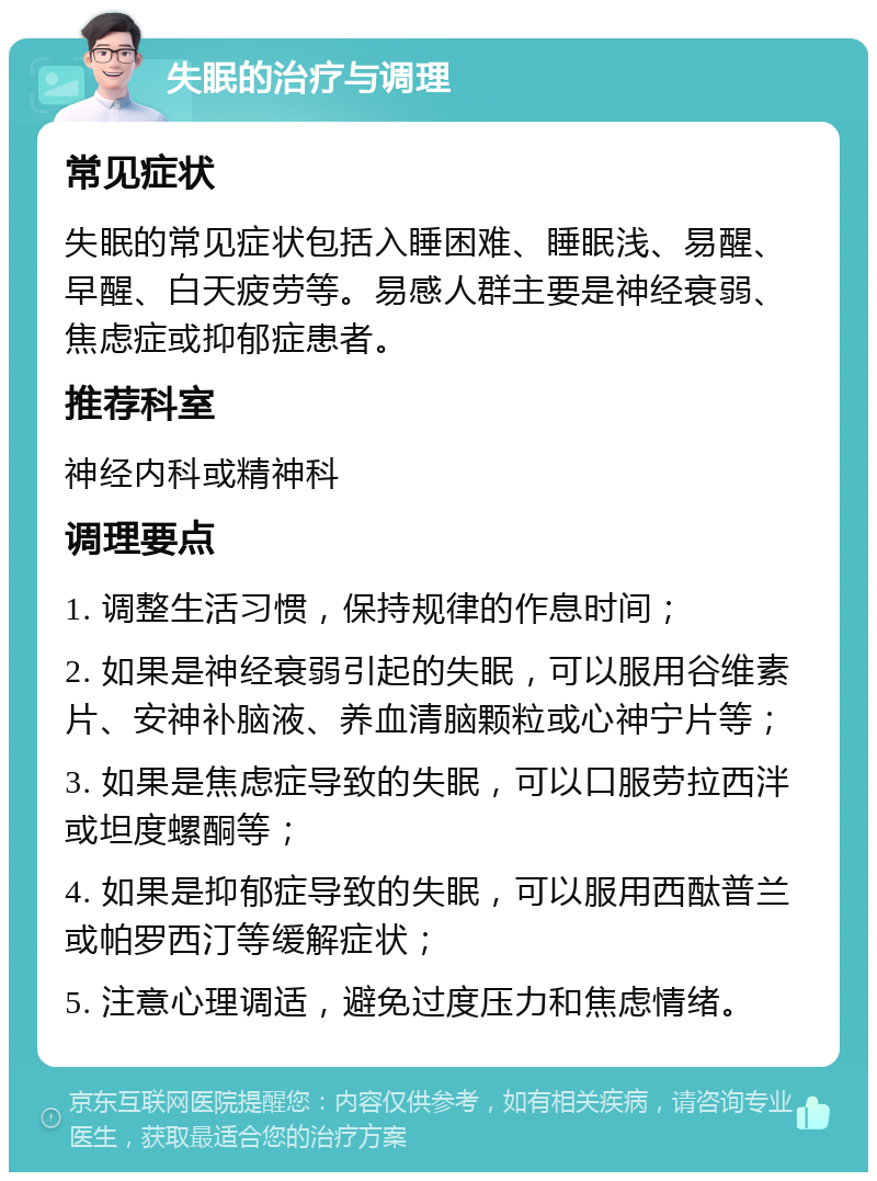 失眠的治疗与调理 常见症状 失眠的常见症状包括入睡困难、睡眠浅、易醒、早醒、白天疲劳等。易感人群主要是神经衰弱、焦虑症或抑郁症患者。 推荐科室 神经内科或精神科 调理要点 1. 调整生活习惯，保持规律的作息时间； 2. 如果是神经衰弱引起的失眠，可以服用谷维素片、安神补脑液、养血清脑颗粒或心神宁片等； 3. 如果是焦虑症导致的失眠，可以口服劳拉西泮或坦度螺酮等； 4. 如果是抑郁症导致的失眠，可以服用西酞普兰或帕罗西汀等缓解症状； 5. 注意心理调适，避免过度压力和焦虑情绪。