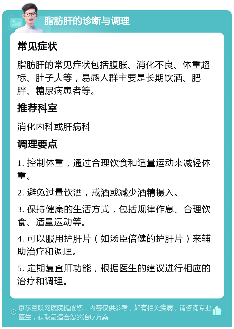 脂肪肝的诊断与调理 常见症状 脂肪肝的常见症状包括腹胀、消化不良、体重超标、肚子大等，易感人群主要是长期饮酒、肥胖、糖尿病患者等。 推荐科室 消化内科或肝病科 调理要点 1. 控制体重，通过合理饮食和适量运动来减轻体重。 2. 避免过量饮酒，戒酒或减少酒精摄入。 3. 保持健康的生活方式，包括规律作息、合理饮食、适量运动等。 4. 可以服用护肝片（如汤臣倍健的护肝片）来辅助治疗和调理。 5. 定期复查肝功能，根据医生的建议进行相应的治疗和调理。