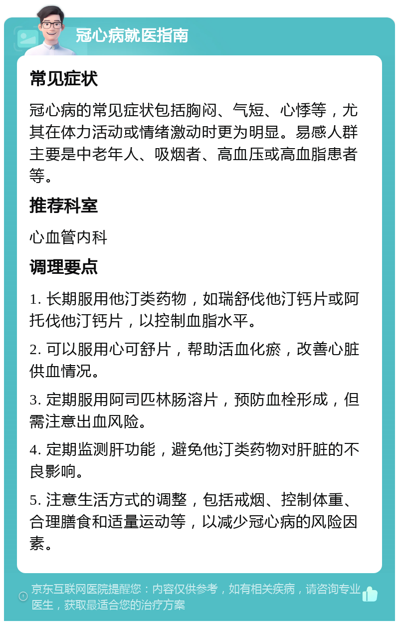 冠心病就医指南 常见症状 冠心病的常见症状包括胸闷、气短、心悸等，尤其在体力活动或情绪激动时更为明显。易感人群主要是中老年人、吸烟者、高血压或高血脂患者等。 推荐科室 心血管内科 调理要点 1. 长期服用他汀类药物，如瑞舒伐他汀钙片或阿托伐他汀钙片，以控制血脂水平。 2. 可以服用心可舒片，帮助活血化瘀，改善心脏供血情况。 3. 定期服用阿司匹林肠溶片，预防血栓形成，但需注意出血风险。 4. 定期监测肝功能，避免他汀类药物对肝脏的不良影响。 5. 注意生活方式的调整，包括戒烟、控制体重、合理膳食和适量运动等，以减少冠心病的风险因素。