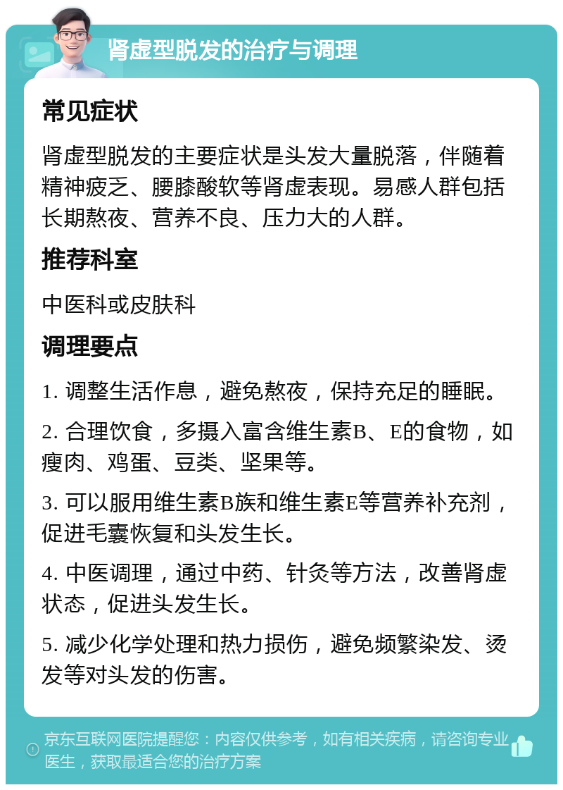 肾虚型脱发的治疗与调理 常见症状 肾虚型脱发的主要症状是头发大量脱落，伴随着精神疲乏、腰膝酸软等肾虚表现。易感人群包括长期熬夜、营养不良、压力大的人群。 推荐科室 中医科或皮肤科 调理要点 1. 调整生活作息，避免熬夜，保持充足的睡眠。 2. 合理饮食，多摄入富含维生素B、E的食物，如瘦肉、鸡蛋、豆类、坚果等。 3. 可以服用维生素B族和维生素E等营养补充剂，促进毛囊恢复和头发生长。 4. 中医调理，通过中药、针灸等方法，改善肾虚状态，促进头发生长。 5. 减少化学处理和热力损伤，避免频繁染发、烫发等对头发的伤害。