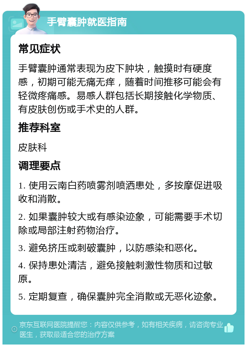 手臂囊肿就医指南 常见症状 手臂囊肿通常表现为皮下肿块，触摸时有硬度感，初期可能无痛无痒，随着时间推移可能会有轻微疼痛感。易感人群包括长期接触化学物质、有皮肤创伤或手术史的人群。 推荐科室 皮肤科 调理要点 1. 使用云南白药喷雾剂喷洒患处，多按摩促进吸收和消散。 2. 如果囊肿较大或有感染迹象，可能需要手术切除或局部注射药物治疗。 3. 避免挤压或刺破囊肿，以防感染和恶化。 4. 保持患处清洁，避免接触刺激性物质和过敏原。 5. 定期复查，确保囊肿完全消散或无恶化迹象。