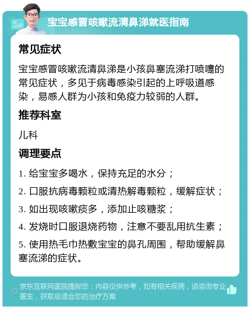 宝宝感冒咳嗽流清鼻涕就医指南 常见症状 宝宝感冒咳嗽流清鼻涕是小孩鼻塞流涕打喷嚏的常见症状，多见于病毒感染引起的上呼吸道感染，易感人群为小孩和免疫力较弱的人群。 推荐科室 儿科 调理要点 1. 给宝宝多喝水，保持充足的水分； 2. 口服抗病毒颗粒或清热解毒颗粒，缓解症状； 3. 如出现咳嗽痰多，添加止咳糖浆； 4. 发烧时口服退烧药物，注意不要乱用抗生素； 5. 使用热毛巾热敷宝宝的鼻孔周围，帮助缓解鼻塞流涕的症状。