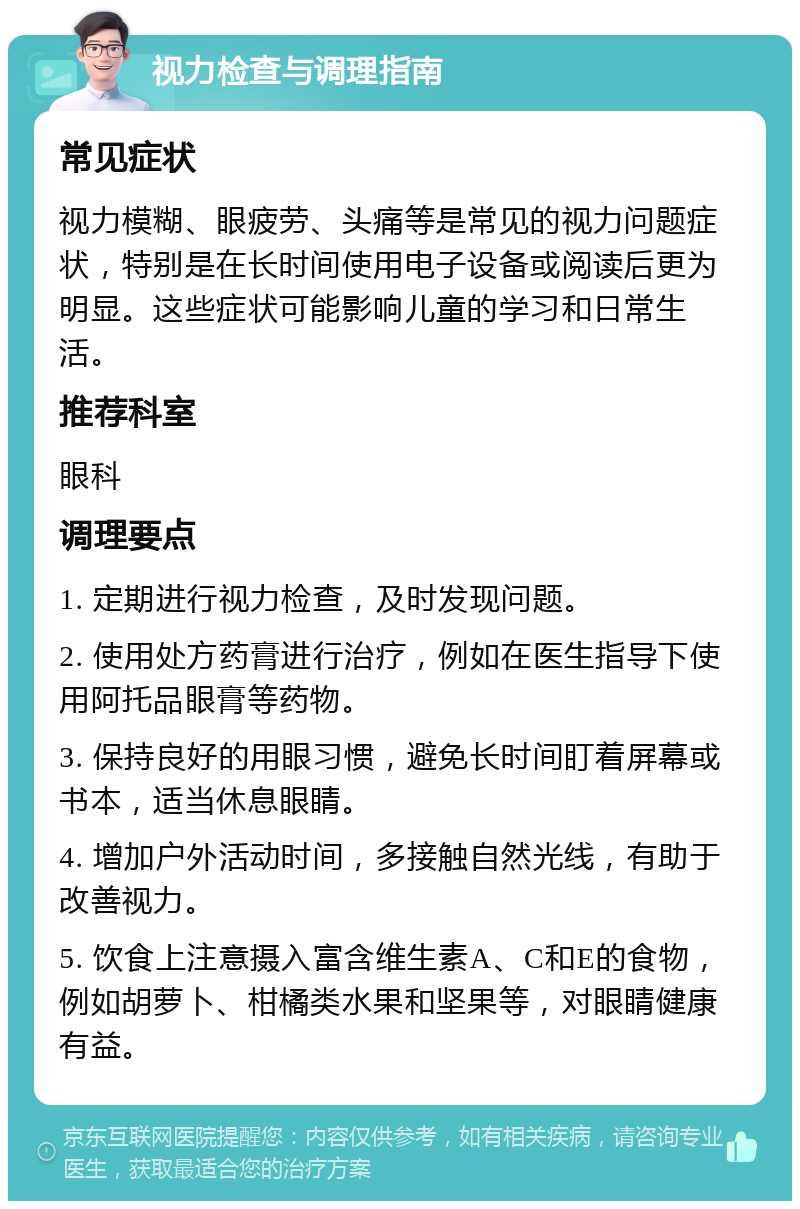 视力检查与调理指南 常见症状 视力模糊、眼疲劳、头痛等是常见的视力问题症状，特别是在长时间使用电子设备或阅读后更为明显。这些症状可能影响儿童的学习和日常生活。 推荐科室 眼科 调理要点 1. 定期进行视力检查，及时发现问题。 2. 使用处方药膏进行治疗，例如在医生指导下使用阿托品眼膏等药物。 3. 保持良好的用眼习惯，避免长时间盯着屏幕或书本，适当休息眼睛。 4. 增加户外活动时间，多接触自然光线，有助于改善视力。 5. 饮食上注意摄入富含维生素A、C和E的食物，例如胡萝卜、柑橘类水果和坚果等，对眼睛健康有益。