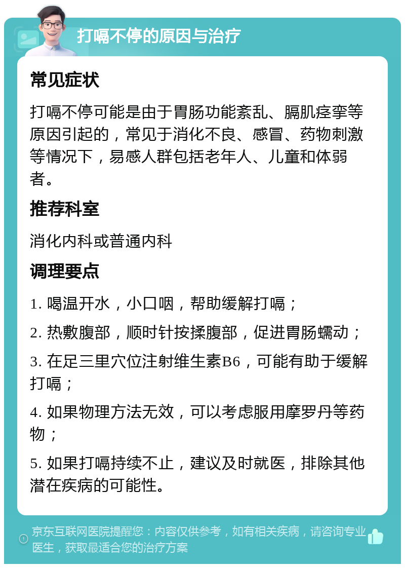 打嗝不停的原因与治疗 常见症状 打嗝不停可能是由于胃肠功能紊乱、膈肌痉挛等原因引起的，常见于消化不良、感冒、药物刺激等情况下，易感人群包括老年人、儿童和体弱者。 推荐科室 消化内科或普通内科 调理要点 1. 喝温开水，小口咽，帮助缓解打嗝； 2. 热敷腹部，顺时针按揉腹部，促进胃肠蠕动； 3. 在足三里穴位注射维生素B6，可能有助于缓解打嗝； 4. 如果物理方法无效，可以考虑服用摩罗丹等药物； 5. 如果打嗝持续不止，建议及时就医，排除其他潜在疾病的可能性。