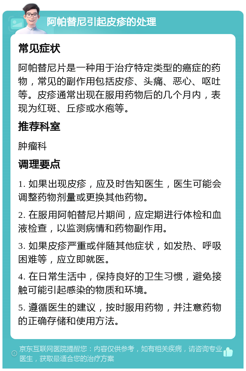 阿帕替尼引起皮疹的处理 常见症状 阿帕替尼片是一种用于治疗特定类型的癌症的药物，常见的副作用包括皮疹、头痛、恶心、呕吐等。皮疹通常出现在服用药物后的几个月内，表现为红斑、丘疹或水疱等。 推荐科室 肿瘤科 调理要点 1. 如果出现皮疹，应及时告知医生，医生可能会调整药物剂量或更换其他药物。 2. 在服用阿帕替尼片期间，应定期进行体检和血液检查，以监测病情和药物副作用。 3. 如果皮疹严重或伴随其他症状，如发热、呼吸困难等，应立即就医。 4. 在日常生活中，保持良好的卫生习惯，避免接触可能引起感染的物质和环境。 5. 遵循医生的建议，按时服用药物，并注意药物的正确存储和使用方法。