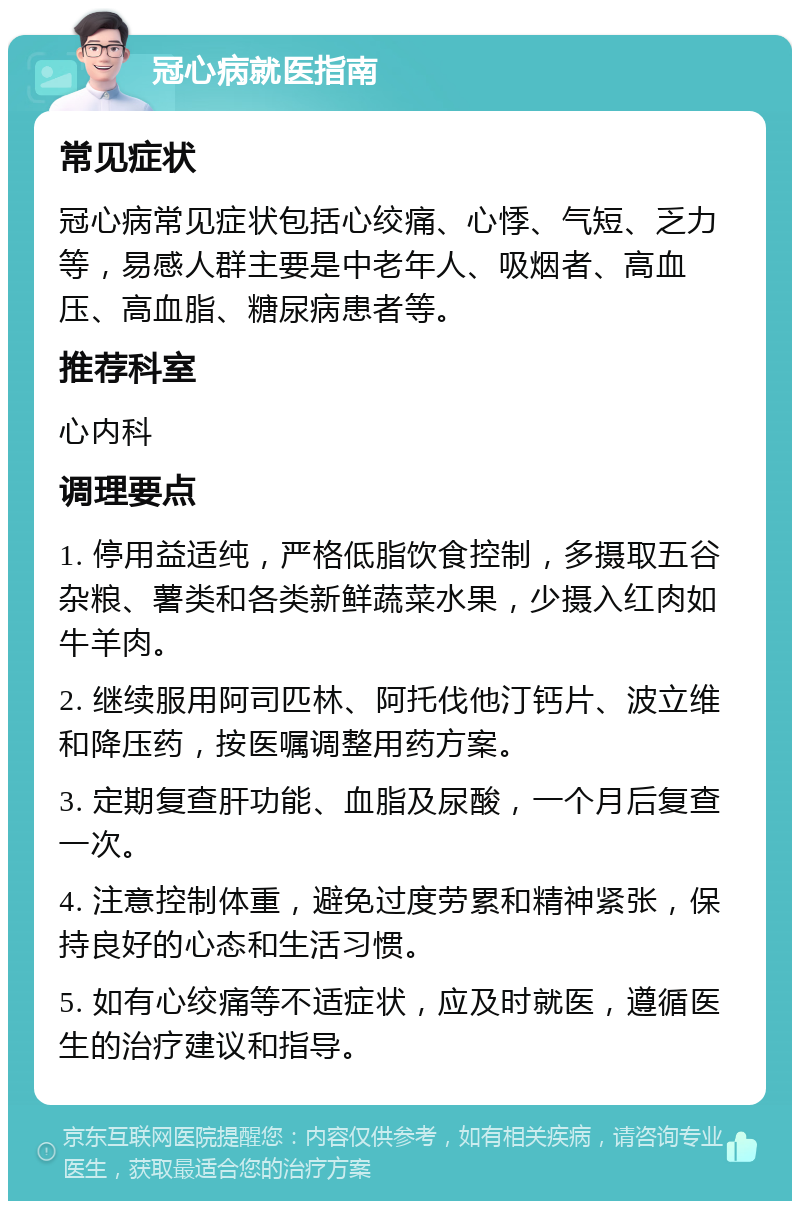 冠心病就医指南 常见症状 冠心病常见症状包括心绞痛、心悸、气短、乏力等，易感人群主要是中老年人、吸烟者、高血压、高血脂、糖尿病患者等。 推荐科室 心内科 调理要点 1. 停用益适纯，严格低脂饮食控制，多摄取五谷杂粮、薯类和各类新鲜蔬菜水果，少摄入红肉如牛羊肉。 2. 继续服用阿司匹林、阿托伐他汀钙片、波立维和降压药，按医嘱调整用药方案。 3. 定期复查肝功能、血脂及尿酸，一个月后复查一次。 4. 注意控制体重，避免过度劳累和精神紧张，保持良好的心态和生活习惯。 5. 如有心绞痛等不适症状，应及时就医，遵循医生的治疗建议和指导。