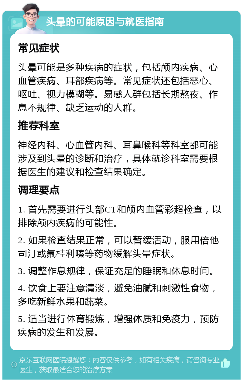 头晕的可能原因与就医指南 常见症状 头晕可能是多种疾病的症状，包括颅内疾病、心血管疾病、耳部疾病等。常见症状还包括恶心、呕吐、视力模糊等。易感人群包括长期熬夜、作息不规律、缺乏运动的人群。 推荐科室 神经内科、心血管内科、耳鼻喉科等科室都可能涉及到头晕的诊断和治疗，具体就诊科室需要根据医生的建议和检查结果确定。 调理要点 1. 首先需要进行头部CT和颅内血管彩超检查，以排除颅内疾病的可能性。 2. 如果检查结果正常，可以暂缓活动，服用倍他司汀或氟桂利嗪等药物缓解头晕症状。 3. 调整作息规律，保证充足的睡眠和休息时间。 4. 饮食上要注意清淡，避免油腻和刺激性食物，多吃新鲜水果和蔬菜。 5. 适当进行体育锻炼，增强体质和免疫力，预防疾病的发生和发展。