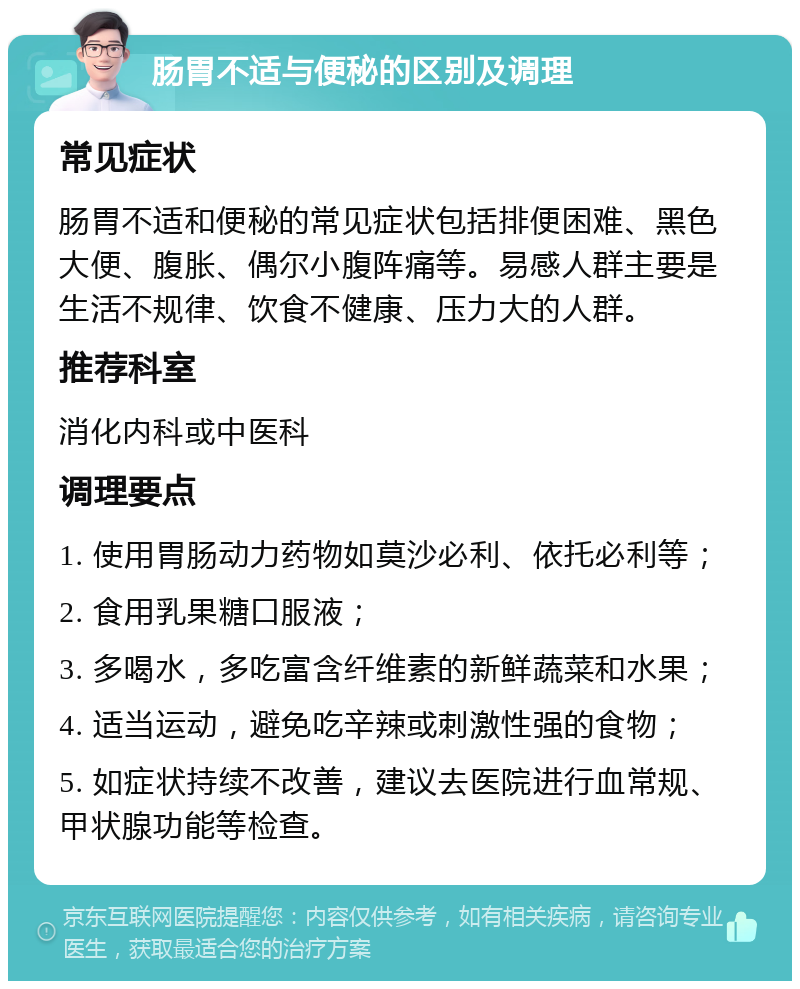 肠胃不适与便秘的区别及调理 常见症状 肠胃不适和便秘的常见症状包括排便困难、黑色大便、腹胀、偶尔小腹阵痛等。易感人群主要是生活不规律、饮食不健康、压力大的人群。 推荐科室 消化内科或中医科 调理要点 1. 使用胃肠动力药物如莫沙必利、依托必利等； 2. 食用乳果糖口服液； 3. 多喝水，多吃富含纤维素的新鲜蔬菜和水果； 4. 适当运动，避免吃辛辣或刺激性强的食物； 5. 如症状持续不改善，建议去医院进行血常规、甲状腺功能等检查。