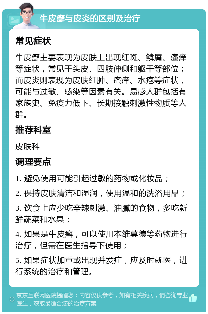 牛皮癣与皮炎的区别及治疗 常见症状 牛皮癣主要表现为皮肤上出现红斑、鳞屑、瘙痒等症状，常见于头皮、四肢伸侧和躯干等部位；而皮炎则表现为皮肤红肿、瘙痒、水疱等症状，可能与过敏、感染等因素有关。易感人群包括有家族史、免疫力低下、长期接触刺激性物质等人群。 推荐科室 皮肤科 调理要点 1. 避免使用可能引起过敏的药物或化妆品； 2. 保持皮肤清洁和湿润，使用温和的洗浴用品； 3. 饮食上应少吃辛辣刺激、油腻的食物，多吃新鲜蔬菜和水果； 4. 如果是牛皮癣，可以使用本维莫德等药物进行治疗，但需在医生指导下使用； 5. 如果症状加重或出现并发症，应及时就医，进行系统的治疗和管理。