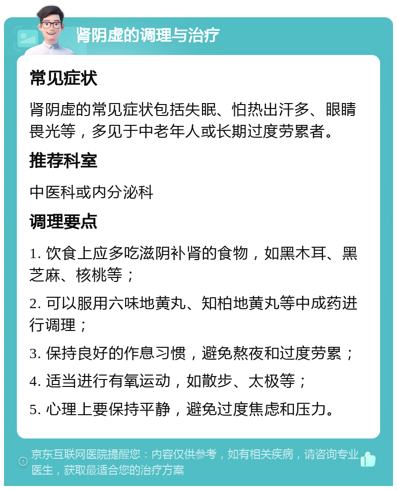 肾阴虚的调理与治疗 常见症状 肾阴虚的常见症状包括失眠、怕热出汗多、眼睛畏光等，多见于中老年人或长期过度劳累者。 推荐科室 中医科或内分泌科 调理要点 1. 饮食上应多吃滋阴补肾的食物，如黑木耳、黑芝麻、核桃等； 2. 可以服用六味地黄丸、知柏地黄丸等中成药进行调理； 3. 保持良好的作息习惯，避免熬夜和过度劳累； 4. 适当进行有氧运动，如散步、太极等； 5. 心理上要保持平静，避免过度焦虑和压力。