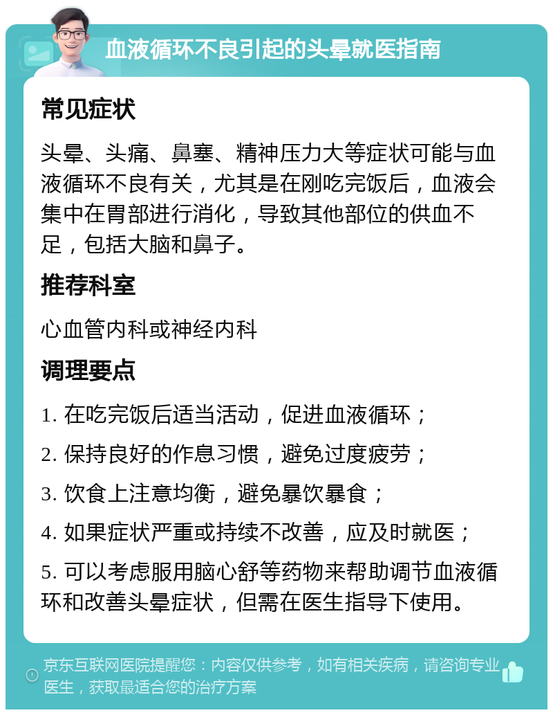 血液循环不良引起的头晕就医指南 常见症状 头晕、头痛、鼻塞、精神压力大等症状可能与血液循环不良有关，尤其是在刚吃完饭后，血液会集中在胃部进行消化，导致其他部位的供血不足，包括大脑和鼻子。 推荐科室 心血管内科或神经内科 调理要点 1. 在吃完饭后适当活动，促进血液循环； 2. 保持良好的作息习惯，避免过度疲劳； 3. 饮食上注意均衡，避免暴饮暴食； 4. 如果症状严重或持续不改善，应及时就医； 5. 可以考虑服用脑心舒等药物来帮助调节血液循环和改善头晕症状，但需在医生指导下使用。