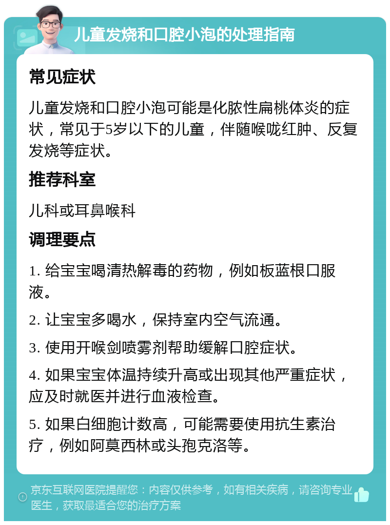 儿童发烧和口腔小泡的处理指南 常见症状 儿童发烧和口腔小泡可能是化脓性扁桃体炎的症状，常见于5岁以下的儿童，伴随喉咙红肿、反复发烧等症状。 推荐科室 儿科或耳鼻喉科 调理要点 1. 给宝宝喝清热解毒的药物，例如板蓝根口服液。 2. 让宝宝多喝水，保持室内空气流通。 3. 使用开喉剑喷雾剂帮助缓解口腔症状。 4. 如果宝宝体温持续升高或出现其他严重症状，应及时就医并进行血液检查。 5. 如果白细胞计数高，可能需要使用抗生素治疗，例如阿莫西林或头孢克洛等。