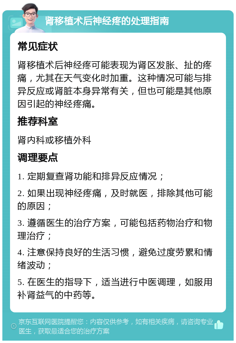 肾移植术后神经疼的处理指南 常见症状 肾移植术后神经疼可能表现为肾区发胀、扯的疼痛，尤其在天气变化时加重。这种情况可能与排异反应或肾脏本身异常有关，但也可能是其他原因引起的神经疼痛。 推荐科室 肾内科或移植外科 调理要点 1. 定期复查肾功能和排异反应情况； 2. 如果出现神经疼痛，及时就医，排除其他可能的原因； 3. 遵循医生的治疗方案，可能包括药物治疗和物理治疗； 4. 注意保持良好的生活习惯，避免过度劳累和情绪波动； 5. 在医生的指导下，适当进行中医调理，如服用补肾益气的中药等。