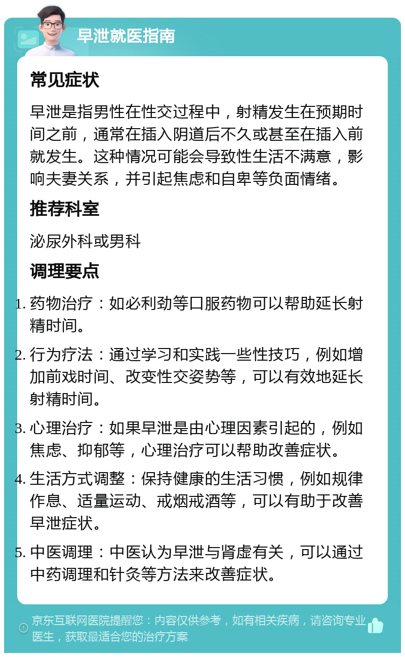 早泄就医指南 常见症状 早泄是指男性在性交过程中，射精发生在预期时间之前，通常在插入阴道后不久或甚至在插入前就发生。这种情况可能会导致性生活不满意，影响夫妻关系，并引起焦虑和自卑等负面情绪。 推荐科室 泌尿外科或男科 调理要点 药物治疗：如必利劲等口服药物可以帮助延长射精时间。 行为疗法：通过学习和实践一些性技巧，例如增加前戏时间、改变性交姿势等，可以有效地延长射精时间。 心理治疗：如果早泄是由心理因素引起的，例如焦虑、抑郁等，心理治疗可以帮助改善症状。 生活方式调整：保持健康的生活习惯，例如规律作息、适量运动、戒烟戒酒等，可以有助于改善早泄症状。 中医调理：中医认为早泄与肾虚有关，可以通过中药调理和针灸等方法来改善症状。