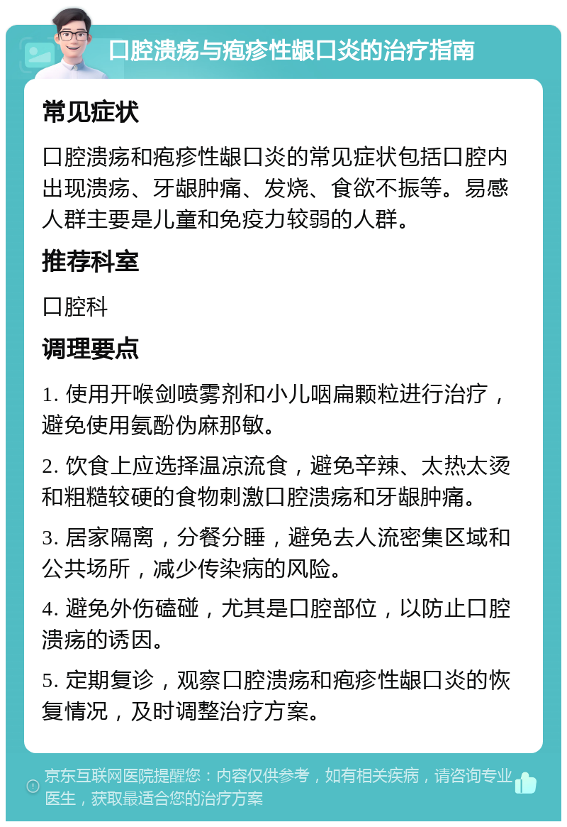 口腔溃疡与疱疹性龈口炎的治疗指南 常见症状 口腔溃疡和疱疹性龈口炎的常见症状包括口腔内出现溃疡、牙龈肿痛、发烧、食欲不振等。易感人群主要是儿童和免疫力较弱的人群。 推荐科室 口腔科 调理要点 1. 使用开喉剑喷雾剂和小儿咽扁颗粒进行治疗，避免使用氨酚伪麻那敏。 2. 饮食上应选择温凉流食，避免辛辣、太热太烫和粗糙较硬的食物刺激口腔溃疡和牙龈肿痛。 3. 居家隔离，分餐分睡，避免去人流密集区域和公共场所，减少传染病的风险。 4. 避免外伤磕碰，尤其是口腔部位，以防止口腔溃疡的诱因。 5. 定期复诊，观察口腔溃疡和疱疹性龈口炎的恢复情况，及时调整治疗方案。