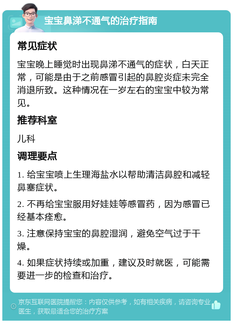 宝宝鼻涕不通气的治疗指南 常见症状 宝宝晚上睡觉时出现鼻涕不通气的症状，白天正常，可能是由于之前感冒引起的鼻腔炎症未完全消退所致。这种情况在一岁左右的宝宝中较为常见。 推荐科室 儿科 调理要点 1. 给宝宝喷上生理海盐水以帮助清洁鼻腔和减轻鼻塞症状。 2. 不再给宝宝服用好娃娃等感冒药，因为感冒已经基本痊愈。 3. 注意保持宝宝的鼻腔湿润，避免空气过于干燥。 4. 如果症状持续或加重，建议及时就医，可能需要进一步的检查和治疗。