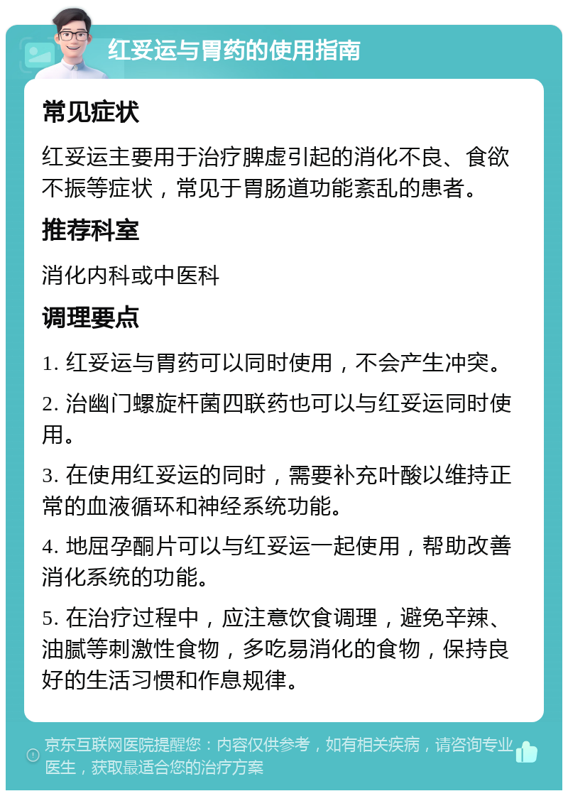 红妥运与胃药的使用指南 常见症状 红妥运主要用于治疗脾虚引起的消化不良、食欲不振等症状，常见于胃肠道功能紊乱的患者。 推荐科室 消化内科或中医科 调理要点 1. 红妥运与胃药可以同时使用，不会产生冲突。 2. 治幽门螺旋杆菌四联药也可以与红妥运同时使用。 3. 在使用红妥运的同时，需要补充叶酸以维持正常的血液循环和神经系统功能。 4. 地屈孕酮片可以与红妥运一起使用，帮助改善消化系统的功能。 5. 在治疗过程中，应注意饮食调理，避免辛辣、油腻等刺激性食物，多吃易消化的食物，保持良好的生活习惯和作息规律。