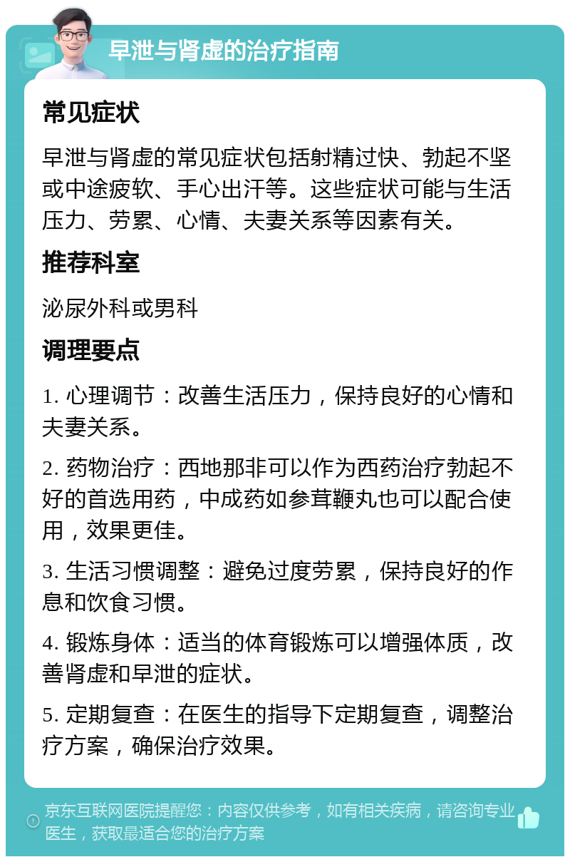 早泄与肾虚的治疗指南 常见症状 早泄与肾虚的常见症状包括射精过快、勃起不坚或中途疲软、手心出汗等。这些症状可能与生活压力、劳累、心情、夫妻关系等因素有关。 推荐科室 泌尿外科或男科 调理要点 1. 心理调节：改善生活压力，保持良好的心情和夫妻关系。 2. 药物治疗：西地那非可以作为西药治疗勃起不好的首选用药，中成药如参茸鞭丸也可以配合使用，效果更佳。 3. 生活习惯调整：避免过度劳累，保持良好的作息和饮食习惯。 4. 锻炼身体：适当的体育锻炼可以增强体质，改善肾虚和早泄的症状。 5. 定期复查：在医生的指导下定期复查，调整治疗方案，确保治疗效果。