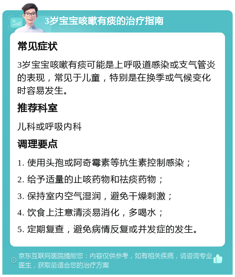 3岁宝宝咳嗽有痰的治疗指南 常见症状 3岁宝宝咳嗽有痰可能是上呼吸道感染或支气管炎的表现，常见于儿童，特别是在换季或气候变化时容易发生。 推荐科室 儿科或呼吸内科 调理要点 1. 使用头孢或阿奇霉素等抗生素控制感染； 2. 给予适量的止咳药物和祛痰药物； 3. 保持室内空气湿润，避免干燥刺激； 4. 饮食上注意清淡易消化，多喝水； 5. 定期复查，避免病情反复或并发症的发生。