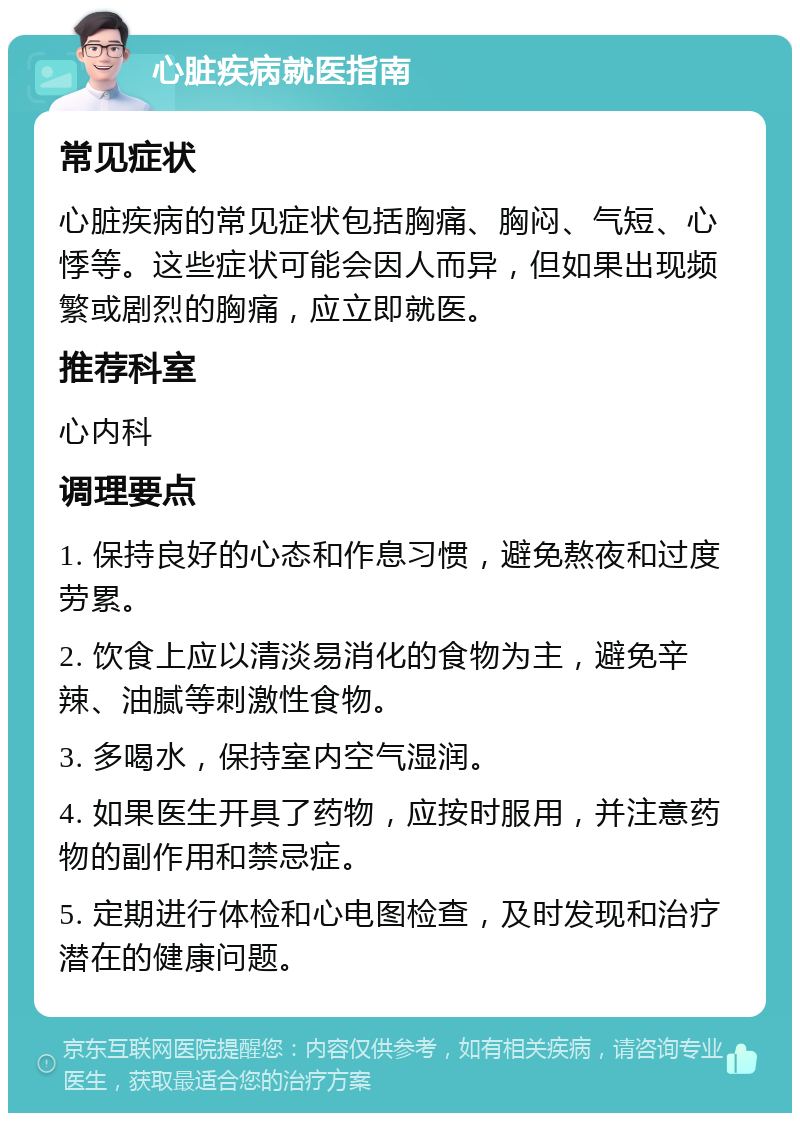 心脏疾病就医指南 常见症状 心脏疾病的常见症状包括胸痛、胸闷、气短、心悸等。这些症状可能会因人而异，但如果出现频繁或剧烈的胸痛，应立即就医。 推荐科室 心内科 调理要点 1. 保持良好的心态和作息习惯，避免熬夜和过度劳累。 2. 饮食上应以清淡易消化的食物为主，避免辛辣、油腻等刺激性食物。 3. 多喝水，保持室内空气湿润。 4. 如果医生开具了药物，应按时服用，并注意药物的副作用和禁忌症。 5. 定期进行体检和心电图检查，及时发现和治疗潜在的健康问题。