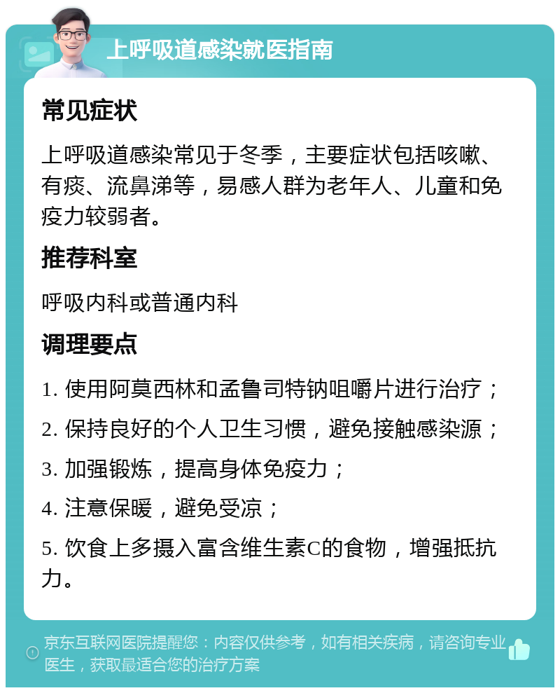 上呼吸道感染就医指南 常见症状 上呼吸道感染常见于冬季，主要症状包括咳嗽、有痰、流鼻涕等，易感人群为老年人、儿童和免疫力较弱者。 推荐科室 呼吸内科或普通内科 调理要点 1. 使用阿莫西林和孟鲁司特钠咀嚼片进行治疗； 2. 保持良好的个人卫生习惯，避免接触感染源； 3. 加强锻炼，提高身体免疫力； 4. 注意保暖，避免受凉； 5. 饮食上多摄入富含维生素C的食物，增强抵抗力。