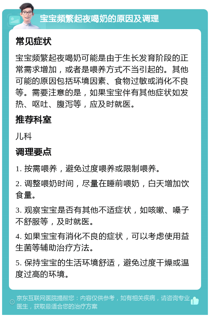 宝宝频繁起夜喝奶的原因及调理 常见症状 宝宝频繁起夜喝奶可能是由于生长发育阶段的正常需求增加，或者是喂养方式不当引起的。其他可能的原因包括环境因素、食物过敏或消化不良等。需要注意的是，如果宝宝伴有其他症状如发热、呕吐、腹泻等，应及时就医。 推荐科室 儿科 调理要点 1. 按需喂养，避免过度喂养或限制喂养。 2. 调整喂奶时间，尽量在睡前喂奶，白天增加饮食量。 3. 观察宝宝是否有其他不适症状，如咳嗽、嗓子不舒服等，及时就医。 4. 如果宝宝有消化不良的症状，可以考虑使用益生菌等辅助治疗方法。 5. 保持宝宝的生活环境舒适，避免过度干燥或温度过高的环境。