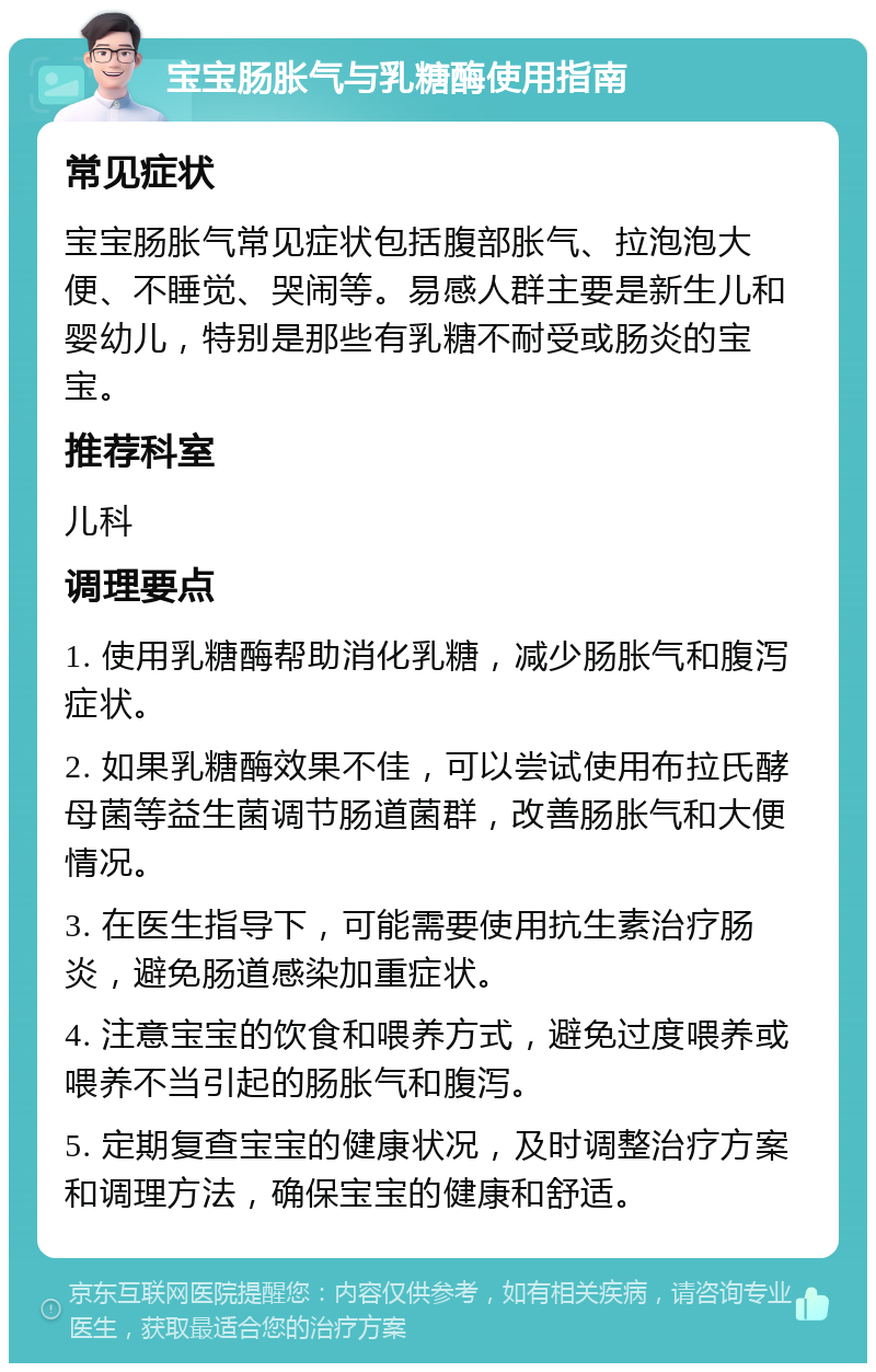 宝宝肠胀气与乳糖酶使用指南 常见症状 宝宝肠胀气常见症状包括腹部胀气、拉泡泡大便、不睡觉、哭闹等。易感人群主要是新生儿和婴幼儿，特别是那些有乳糖不耐受或肠炎的宝宝。 推荐科室 儿科 调理要点 1. 使用乳糖酶帮助消化乳糖，减少肠胀气和腹泻症状。 2. 如果乳糖酶效果不佳，可以尝试使用布拉氏酵母菌等益生菌调节肠道菌群，改善肠胀气和大便情况。 3. 在医生指导下，可能需要使用抗生素治疗肠炎，避免肠道感染加重症状。 4. 注意宝宝的饮食和喂养方式，避免过度喂养或喂养不当引起的肠胀气和腹泻。 5. 定期复查宝宝的健康状况，及时调整治疗方案和调理方法，确保宝宝的健康和舒适。