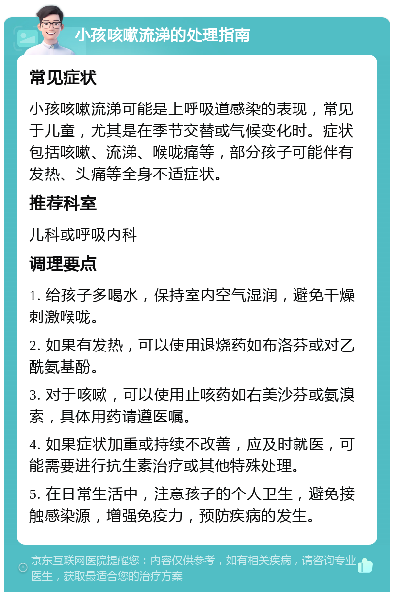 小孩咳嗽流涕的处理指南 常见症状 小孩咳嗽流涕可能是上呼吸道感染的表现，常见于儿童，尤其是在季节交替或气候变化时。症状包括咳嗽、流涕、喉咙痛等，部分孩子可能伴有发热、头痛等全身不适症状。 推荐科室 儿科或呼吸内科 调理要点 1. 给孩子多喝水，保持室内空气湿润，避免干燥刺激喉咙。 2. 如果有发热，可以使用退烧药如布洛芬或对乙酰氨基酚。 3. 对于咳嗽，可以使用止咳药如右美沙芬或氨溴索，具体用药请遵医嘱。 4. 如果症状加重或持续不改善，应及时就医，可能需要进行抗生素治疗或其他特殊处理。 5. 在日常生活中，注意孩子的个人卫生，避免接触感染源，增强免疫力，预防疾病的发生。