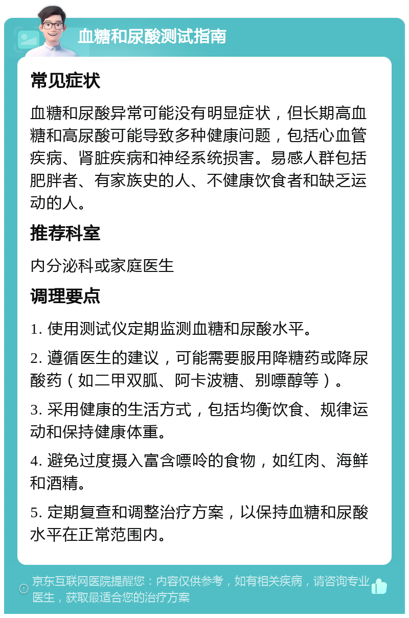 血糖和尿酸测试指南 常见症状 血糖和尿酸异常可能没有明显症状，但长期高血糖和高尿酸可能导致多种健康问题，包括心血管疾病、肾脏疾病和神经系统损害。易感人群包括肥胖者、有家族史的人、不健康饮食者和缺乏运动的人。 推荐科室 内分泌科或家庭医生 调理要点 1. 使用测试仪定期监测血糖和尿酸水平。 2. 遵循医生的建议，可能需要服用降糖药或降尿酸药（如二甲双胍、阿卡波糖、别嘌醇等）。 3. 采用健康的生活方式，包括均衡饮食、规律运动和保持健康体重。 4. 避免过度摄入富含嘌呤的食物，如红肉、海鲜和酒精。 5. 定期复查和调整治疗方案，以保持血糖和尿酸水平在正常范围内。