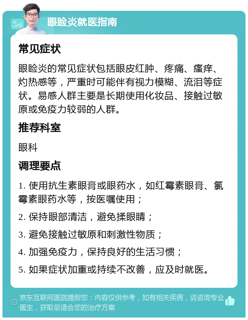 眼睑炎就医指南 常见症状 眼睑炎的常见症状包括眼皮红肿、疼痛、瘙痒、灼热感等，严重时可能伴有视力模糊、流泪等症状。易感人群主要是长期使用化妆品、接触过敏原或免疫力较弱的人群。 推荐科室 眼科 调理要点 1. 使用抗生素眼膏或眼药水，如红霉素眼膏、氯霉素眼药水等，按医嘱使用； 2. 保持眼部清洁，避免揉眼睛； 3. 避免接触过敏原和刺激性物质； 4. 加强免疫力，保持良好的生活习惯； 5. 如果症状加重或持续不改善，应及时就医。