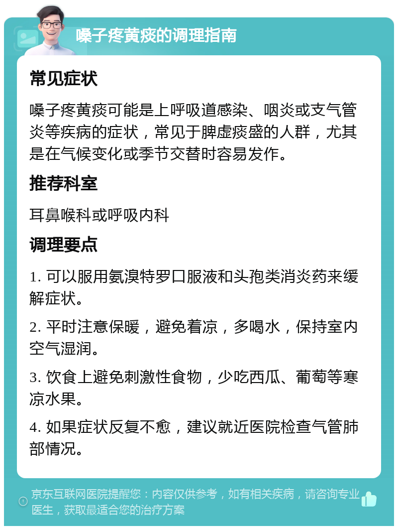 嗓子疼黄痰的调理指南 常见症状 嗓子疼黄痰可能是上呼吸道感染、咽炎或支气管炎等疾病的症状，常见于脾虚痰盛的人群，尤其是在气候变化或季节交替时容易发作。 推荐科室 耳鼻喉科或呼吸内科 调理要点 1. 可以服用氨溴特罗口服液和头孢类消炎药来缓解症状。 2. 平时注意保暖，避免着凉，多喝水，保持室内空气湿润。 3. 饮食上避免刺激性食物，少吃西瓜、葡萄等寒凉水果。 4. 如果症状反复不愈，建议就近医院检查气管肺部情况。