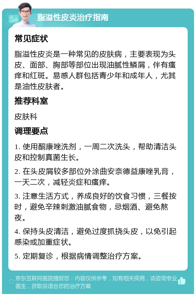 脂溢性皮炎治疗指南 常见症状 脂溢性皮炎是一种常见的皮肤病，主要表现为头皮、面部、胸部等部位出现油腻性鳞屑，伴有瘙痒和红斑。易感人群包括青少年和成年人，尤其是油性皮肤者。 推荐科室 皮肤科 调理要点 1. 使用酮康唑洗剂，一周二次洗头，帮助清洁头皮和控制真菌生长。 2. 在头皮屑较多部位外涂曲安奈德益康唑乳膏，一天二次，减轻炎症和瘙痒。 3. 注意生活方式，养成良好的饮食习惯，三餐按时，避免辛辣刺激油腻食物，忌烟酒、避免熬夜。 4. 保持头皮清洁，避免过度抓挠头皮，以免引起感染或加重症状。 5. 定期复诊，根据病情调整治疗方案。