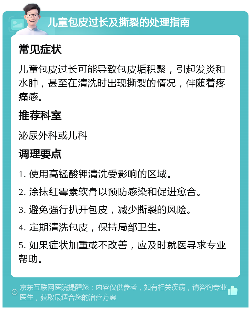 儿童包皮过长及撕裂的处理指南 常见症状 儿童包皮过长可能导致包皮垢积聚，引起发炎和水肿，甚至在清洗时出现撕裂的情况，伴随着疼痛感。 推荐科室 泌尿外科或儿科 调理要点 1. 使用高锰酸钾清洗受影响的区域。 2. 涂抹红霉素软膏以预防感染和促进愈合。 3. 避免强行扒开包皮，减少撕裂的风险。 4. 定期清洗包皮，保持局部卫生。 5. 如果症状加重或不改善，应及时就医寻求专业帮助。