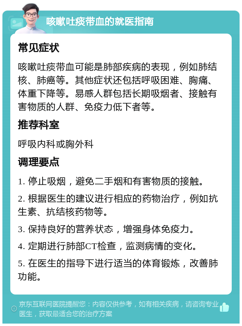 咳嗽吐痰带血的就医指南 常见症状 咳嗽吐痰带血可能是肺部疾病的表现，例如肺结核、肺癌等。其他症状还包括呼吸困难、胸痛、体重下降等。易感人群包括长期吸烟者、接触有害物质的人群、免疫力低下者等。 推荐科室 呼吸内科或胸外科 调理要点 1. 停止吸烟，避免二手烟和有害物质的接触。 2. 根据医生的建议进行相应的药物治疗，例如抗生素、抗结核药物等。 3. 保持良好的营养状态，增强身体免疫力。 4. 定期进行肺部CT检查，监测病情的变化。 5. 在医生的指导下进行适当的体育锻炼，改善肺功能。