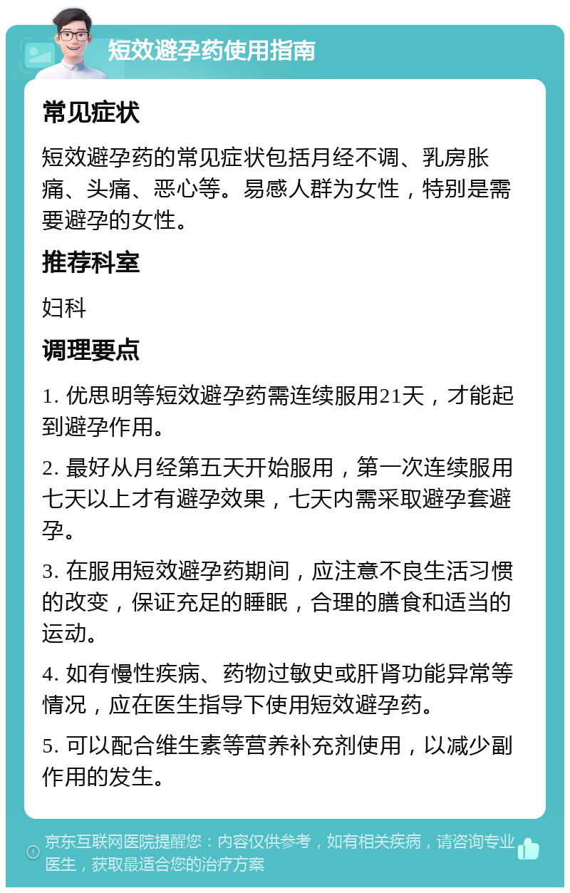 短效避孕药使用指南 常见症状 短效避孕药的常见症状包括月经不调、乳房胀痛、头痛、恶心等。易感人群为女性，特别是需要避孕的女性。 推荐科室 妇科 调理要点 1. 优思明等短效避孕药需连续服用21天，才能起到避孕作用。 2. 最好从月经第五天开始服用，第一次连续服用七天以上才有避孕效果，七天内需采取避孕套避孕。 3. 在服用短效避孕药期间，应注意不良生活习惯的改变，保证充足的睡眠，合理的膳食和适当的运动。 4. 如有慢性疾病、药物过敏史或肝肾功能异常等情况，应在医生指导下使用短效避孕药。 5. 可以配合维生素等营养补充剂使用，以减少副作用的发生。