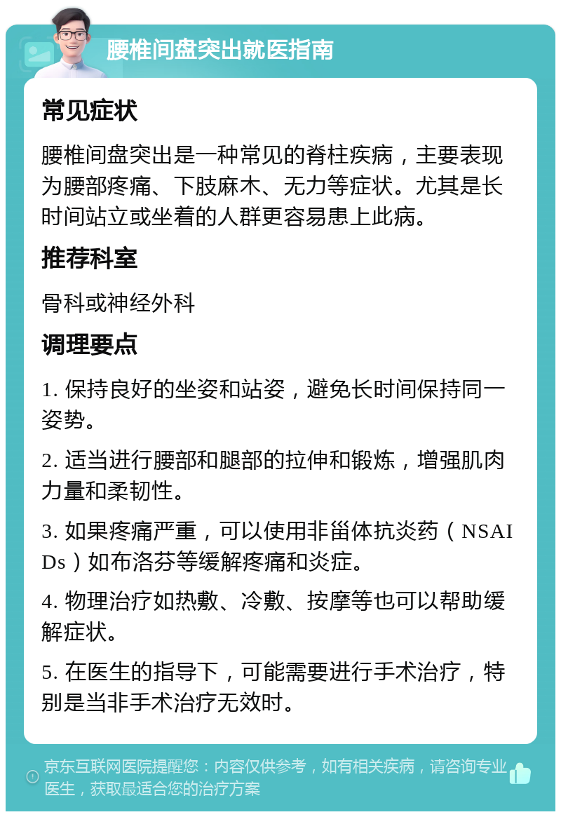 腰椎间盘突出就医指南 常见症状 腰椎间盘突出是一种常见的脊柱疾病，主要表现为腰部疼痛、下肢麻木、无力等症状。尤其是长时间站立或坐着的人群更容易患上此病。 推荐科室 骨科或神经外科 调理要点 1. 保持良好的坐姿和站姿，避免长时间保持同一姿势。 2. 适当进行腰部和腿部的拉伸和锻炼，增强肌肉力量和柔韧性。 3. 如果疼痛严重，可以使用非甾体抗炎药（NSAIDs）如布洛芬等缓解疼痛和炎症。 4. 物理治疗如热敷、冷敷、按摩等也可以帮助缓解症状。 5. 在医生的指导下，可能需要进行手术治疗，特别是当非手术治疗无效时。